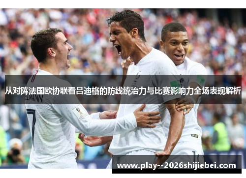 从对阵法国欧协联看吕迪格的防线统治力与比赛影响力全场表现解析