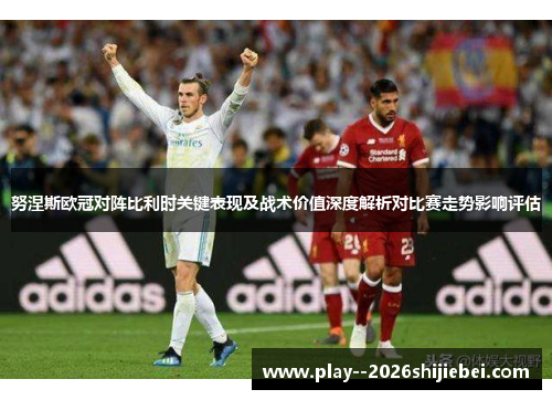 努涅斯欧冠对阵比利时关键表现及战术价值深度解析对比赛走势影响评估