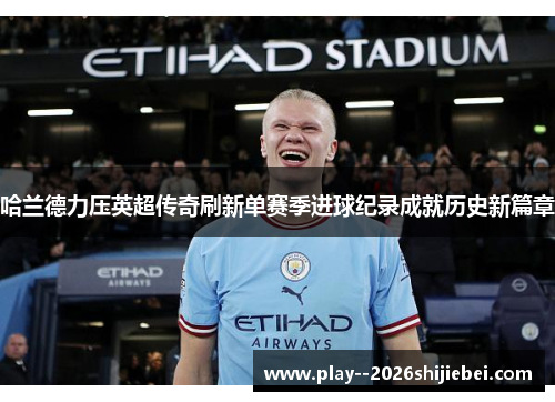 哈兰德力压英超传奇刷新单赛季进球纪录成就历史新篇章