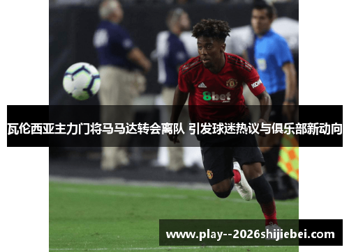 瓦伦西亚主力门将马马达转会离队 引发球迷热议与俱乐部新动向