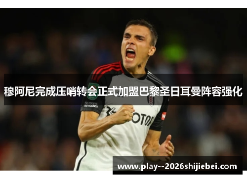 穆阿尼完成压哨转会正式加盟巴黎圣日耳曼阵容强化 穆阿尼完成压哨转会正式加盟巴黎圣日耳曼阵容强化