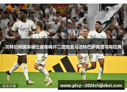 贝林厄姆国家德比客场梅开二度助皇马逆转巴萨再度书写经典